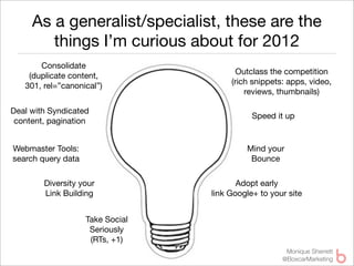 As a generalist/specialist, these are the
        things I’m curious about for 2012
       Consolidate
                                         Outclass the competition
    (duplicate content,
                                       (rich snippets: apps, video,
   301, rel=”canonical”)
                                           reviews, thumbnails)

Deal with Syndicated
                                             Speed it up
 content, pagination


Webmaster Tools:                           Mind your
search query data                           Bounce

        Diversity your                   Adopt early
        Link Building             link Google+ to your site


                    Take Social
                     Seriously
                     (RTs, +1)
                                                      Monique Sherrett
                                                     @BoxcarMarketing
 