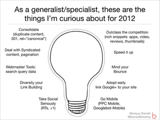 As a generalist/specialist, these are the
        things I’m curious about for 2012
       Consolidate
                                          Outclass the competition
    (duplicate content,
                                        (rich snippets: apps, video,
   301, rel=”canonical”)
                                            reviews, thumbnails)

Deal with Syndicated
                                              Speed it up
 content, pagination


Webmaster Tools:                            Mind your
search query data                            Bounce

        Diversity your                    Adopt early
        Link Building              link Google+ to your site


                    Take Social       Go Mobile
                     Seriously      (PPC Mobile,
                     (RTs, +1)    Googlebot-Mobile)
                                                       Monique Sherrett
                                                      @BoxcarMarketing
 