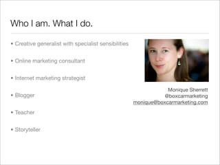 Who I am. What I do.

• Creative generalist with specialist sensibilities


• Online marketing consultant


• Internet marketing strategist

                                                                  Monique Sherrett
• Blogger                                                        @boxcarmarketing
                                                      monique@boxcarmarketing.com

• Teacher


• Storyteller
 