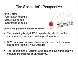 The Specialist’s Perspective
SEM = ABC
 Acquisition of trafﬁc
 Behaviour on site
 Conversion of goals

SEM is the perpetual motion machine
• The marketing budget (PPC in particular) should be the
  maximum you can spend with a positive return.

• SEM puts value into a customer relationship that you own
  and control (trafﬁc to your website)

• The Proof is in the Pudding: With goal and event tracking we
  measure the success of SEM activity.
                                                     Monique Sherrett
                                                    @BoxcarMarketing
 
