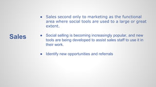 Sales
● Sales second only to marketing as the functional
area where social tools are used to a large or great
extent.
● Social selling is becoming increasingly popular, and new
tools are being developed to assist sales staff to use it in
their work.
● Identify new opportunities and referrals
 