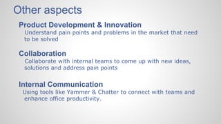 Other aspects
Product Development & Innovation
Understand pain points and problems in the market that need
to be solved
Collaboration
Collaborate with internal teams to come up with new ideas,
solutions and address pain points
Internal Communication
Using tools like Yammer & Chatter to connect with teams and
enhance office productivity.
 