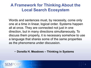 A Framework for Thinking About the
Local Search Ecosystem
Words and sentences must, by necessity, come only
one at a time in linear, logical order. Systems happen
all at once. They are connected not just in one
direction, but in many directions simultaneously. To
discuss them properly, it is necessary somehow to use
a language that shares some of the same properties
as the phenomena under discussion.
• Donella H. Meadows – Thinking in Systems
5
 