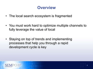 Overview
• The local search ecosystem is fragmented
• You must work hard to optimize multiple channels to
fully leverage the value of local
• Staying on top of trends and implementing
processes that help you through a rapid
development cycle is key
6
 