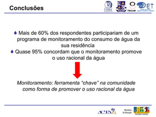 Conclusões                                   TECLIM
                                                            Conexão de Saberes
                                                      Engenharia Sanitária e Ambiental
                                                                 Sanitá




  Mais de 60% dos respondentes participariam de um
  programa de monitoramento do consumo de água da
                    sua residência
 Quase 95% concordam que o monitoramento promove
                o uso racional da água



  Monitoramento: ferramenta “chave” na comunidade
   como forma de promover o uso racional da água
 