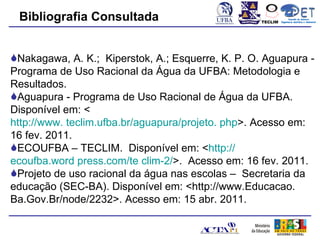 Bibliografia Consultada                           TECLIM
                                                                  Conexão de Saberes
                                                            Engenharia Sanitária e Ambiental
                                                                       Sanitá




Nakagawa, A. K.; Kiperstok, A.; Esquerre, K. P. O. Aguapura -
Programa de Uso Racional da Água da UFBA: Metodologia e
Resultados.
Aguapura - Programa de Uso Racional de Água da UFBA.
Disponível em: <
http://www. teclim.ufba.br/aguapura/projeto. php>. Acesso em:
16 fev. 2011.
ECOUFBA – TECLIM. Disponível em: <http://
ecoufba.word press.com/te clim-2/>. Acesso em: 16 fev. 2011.
Projeto de uso racional da água nas escolas – Secretaria da
educação (SEC-BA). Disponível em: <http://www.Educacao.
Ba.Gov.Br/node/2232>. Acesso em: 15 abr. 2011.
 