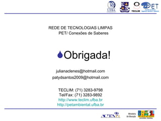 Conexão de Saberes
                                 TECLIM   Engenharia Sanitária e Ambiental
                                                     Sanitá




REDE DE TECNOLOGIAS LIMPAS
    PET/ Conexões de Saberes




   Obrigada!
   julianaclenes@hotmail.com
 patydsantos2009@hotmail.com


    TECLIM: (71) 3283-9798
    Tel/Fax: (71) 3283-9892
    http://www.teclim.ufba.br
   http://petambiental.ufba.br
 