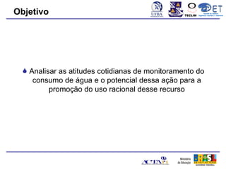 Objetivo                                        TECLIM
                                                               Conexão de Saberes
                                                         Engenharia Sanitária e Ambiental
                                                                    Sanitá




  Analisar as atitudes cotidianas de monitoramento do
    consumo de água e o potencial dessa ação para a
         promoção do uso racional desse recurso
 