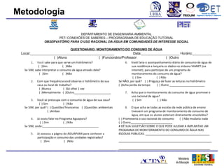 Metodologia                                                                                                        TECLIM
                                                                                                                                   Conexão de Saberes
                                                                                                                             Engenharia Sanitária e Ambiental
                                                                                                                                        Sanitá




                                  DEPARTAMENTO DE ENGENHARIA AMBIENTAL
                       PET/ CONEXÕES DE SABERES – PROGRAGRAMA DE EDUCAÇÃO TUTORIAL
                OBSERVATÓRIO PARA O USO RACIONAL DA ÁGUA EM COMUNIDADES DE INTERESSE SOCIAL

                                   QUESTIONÁRIO: MONITORAMENTO DO CONSUMO DE ÁGUA
 Local:____________________________________________              Data:____________________ Horário:__________
                   ( )Aluno                ( )Funcionário/Professor                ( )Outro
      1.    Você sabe para que serve um hidrômetro?                      6.   Você faria o acompanhamento diário de consumo de água de
             ( )Sim            ( )Não                                         sua residência e lançaria os dados no sistema VIANET (na
  Se SIM, sabe interpretar o consumo de água através dele?                    internet), para participar de um programa de
              ( )Sim           ( )Não                                         monitoramento do consumo de água?
                                                                               ( ) Sim            ( ) Não
      2.   Com que frequência você observa o hidrômetro de sua       Se NÃO, por quê? ( ) Preguiça de fazer as leituras no hidrômetro
           casa ou local de trabalho?                                ( )Acha perda da tempo       ( ) Outro ______________________
            ( )Nunca           ( )Só olhei 1 vez
            ( )Mensalmente ( )Outro_______________________               7.   Acha que o monitoramento do consumo de água promove o
                                                                              uso racional da água?
      3.   Você se preocupa com o consumo de água de sua casa?                 ( ) Sim           ( ) Não
             ( ) Sim          ( ) Não
  Se SIM, por quê? ( ) Questões financeiras ( )Questões ambientais       8.   O que acha se todas as escolas da rede pública de ensino
                    ( )Ambas                                                   tivessem um programa de monitoramento do consumo de
                                                                               água, em que os alunos estariam diretamente envolvidos?
      4.   Já ouviu falar no Programa Aguapura?                      ( ) Promoveria o uso racional do consumo      ( ) Não mudaria nada
             ( ) Sim            ( ) Não                              ( ) Outro__________________________
  Se SIM, onde:___________________________________                   # DÊ SUA SUGETSÃO SOBRE O QUE PODE AJUDAR A IMPLANTAR UM
                                                                     PROGRAMA DE MONITORAMENTO DO CONSUMO DE ÁGUA NAS
      5.   Já acessou a página do AGUAPURA para conhecer a           ESCOLAS PÚBLICAS: ________________________________________
           participação e consumo das unidades registradas?
              ( )Sim           ( )Não                                __________________________________________________________

                                                                     _________________________________________________________
 