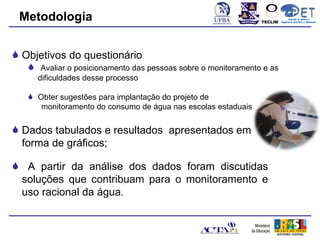 Metodologia                                                   TECLIM
                                                                              Conexão de Saberes
                                                                        Engenharia Sanitária e Ambiental
                                                                                   Sanitá




 Objetivos do questionário
    Avaliar o posicionamento das pessoas sobre o monitoramento e as
     dificuldades desse processo

    Obter sugestões para implantação do projeto de
      monitoramento do consumo de água nas escolas estaduais

 Dados tabulados e resultados apresentados em
  forma de gráficos;

 A partir da análise dos dados foram discutidas
 soluções que contribuam para o monitoramento e
 uso racional da água.
 