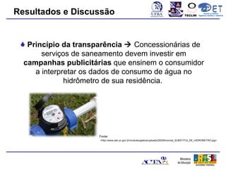Resultados e Discussão                                                                 TECLIM
                                                                                                        Conexão de Saberes
                                                                                                  Engenharia Sanitária e Ambiental
                                                                                                             Sanitá




  Princípio da transparência  Concessionárias de
       serviços de saneamento devem investir em
  campanhas publicitárias que ensinem o consumidor
     a interpretar os dados de consumo de água no
              hidrômetro de sua residência.




                      Fonte:
                      <http://www.aen.pr.gov.br/modules/galeria/uploads/29259/normal_SUBSTITUI_DE_HIDROMETRO.jpg>
 