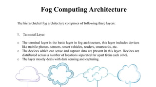 Fog Computing Architecture
The hierarchichal fog architecture comprises of following three layers:
1. Terminal Layer
o The terminal layer is the basic layer in fog architecture, this layer includes devices
like mobile phones, sensors, smart vehicles, readers, smartcards, etc.
o The devices which can sense and capture data are present in this layer. Devices are
distributed across a number of locations separated far apart from each other.
o The layer mostly deals with data sensing and capturing.
 