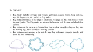 2. Fog Layer
o Fog layer includes devices like routers, gateways, access points, base stations,
speciﬁc fog servers, etc., called as Fog nodes.
o Fog nodes are located at the edge of a network. An edge can be a hop distance from
the end device. The Fog nodes are situated in-between end devices and cloud data
centers.
o Fog nodes can be static, e.g., located in a bus terminal or coffee shop, or they can
be moving, e.g., fitted inside in a moving vehicle.
o Fog nodes ensure services to the end devices. Fog nodes can compute, transfer and
store the data temporarily.
 