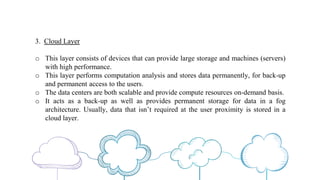 3. Cloud Layer
o This layer consists of devices that can provide large storage and machines (servers)
with high performance.
o This layer performs computation analysis and stores data permanently, for back-up
and permanent access to the users.
o The data centers are both scalable and provide compute resources on-demand basis.
o It acts as a back-up as well as provides permanent storage for data in a fog
architecture. Usually, data that isn’t required at the user proximity is stored in a
cloud layer.
 