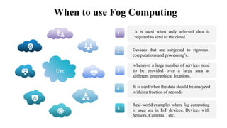 When to use Fog Computing
1
2
3
4
5
It is used when only selected data is
required to send to the cloud.
It is used when the data should be analyzed
within a fraction of seconds
whenever a large number of services need
to be provided over a large area at
different geographical locations.
Devices that are subjected to rigorous
computations and processing’s.
Real-world examples where fog computing
is used are in IoT devices, Devices with
Sensors, Cameras , etc.
Use
 