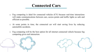 Connected Cars
o Fog computing is ideal for connected vehicles (CV) because real-time interactions
will make communications between cars, access points and traffic lights as safe and
efficient as possible.
o At some points in time, the connected car will start saving lives by reducing
automobile accidents.
o Fog computing will be the best option for all internet connected vehicle because fog
computing gives real interaction.
 