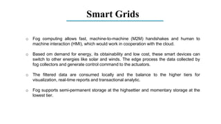 Smart Grids
o Fog computing allows fast, machine-to-machine (M2M) handshakes and human to
machine interaction (HMI), which would work in cooperation with the cloud.
o Based om demand for energy, its obtainability and low cost, these smart devices can
switch to other energies like solar and winds. The edge process the data collected by
fog collectors and generate control command to the actuators.
o The filtered data are consumed locally and the balance to the higher tiers for
visualization, real-time reports and transactional analytic.
o Fog supports semi-permanent storage at the highsettier and momentary storage at the
lowest tier.
 