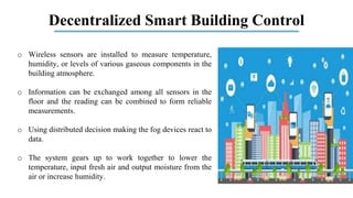Decentralized Smart Building Control
o Wireless sensors are installed to measure temperature,
humidity, or levels of various gaseous components in the
building atmosphere.
o Information can be exchanged among all sensors in the
floor and the reading can be combined to form reliable
measurements.
o Using distributed decision making the fog devices react to
data.
o The system gears up to work together to lower the
temperature, input fresh air and output moisture from the
air or increase humidity.
 