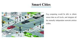 Smart Cities
Fog computing would be able to obtain
sensor data on all levels, and integrate all
the mutually independent network entities
within.
 