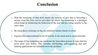 Conclusion
o With the increasing of data theft attacks the security of user data is becoming a
serious issue for clous service providers for which fog computing is a paradigm
which helps in monitoring the behaviour of the user and providing security to the
user’s data.
o By using decoy technique in fog can minimize insider attacks in cloud.
o Fog provides unprecedented levels of security in the cloud and in social networks.
o The usage of fog computing can accelerate the innovation process in ways that has
never been seen before. This includes self-healing, self-organizing and self-
learning applications foe industrial networks products.
 