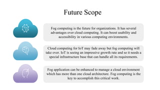 Future Scope
Fog computing is the future for organizations. It has several
advantages over cloud computing. It can boost usability and
accessibility in various computing environments.
Cloud computing for IoT may fade away but fog computing will
take over. IoT is seeing an impressive growth rate and so it needs a
special infrastructure base that can handle all its requirements.
Fog application can be enhanced to manage a cloud environment
which has more than one cloud architecture. Fog computing is the
key to accomplish this critical work.
 