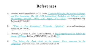 References
1. Bonomi, Flavio (September 19–23, 2011). "Connected Vehicles, the Internet of Things,
and Fog Computing, The 8th ACM International Workshop on VehiculAr Inter-
NETworking (VANET 2011), Las Vegas, NV, USA". www.sigmobile.org.
Retrieved 2019-08-07.
2. "What Is Fog Computing? Webopedia Definition". www.webopedia.com.
Retrieved 2017-04-07.
3. Bonomi, F., Milito, R., Zhu, J., and Addepalli, S. Fog Computing and its Role in the
Internet of Things. In Proc of MCC (2012), pp. 13-16.[4].
4. "Fog brings the cloud closer to the ground: Cisco innovates in fog
computing". newsroom.cisco.com. Retrieved 2019-01-24.
 