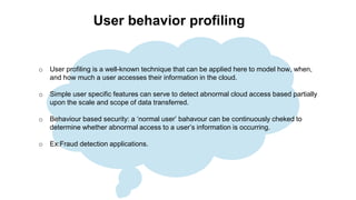 User behavior profiling
o User profiling is a well-known technique that can be applied here to model how, when,
and how much a user accesses their information in the cloud.
o Simple user specific features can serve to detect abnormal cloud access based partially
upon the scale and scope of data transferred.
o Behaviour based security: a ‘normal user’ bahavour can be continuously cheked to
determine whether abnormal access to a user’s information is occurring.
o Ex:Fraud detection applications.
 