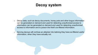 Decoy system
o Decoy data, such as decoy documents, honey pots and other bogus information
can be generated on demand and used for detecting unauthorized access to
information can be generated on demand and used for detecting unauthorized
access to information and to poison the thief’s ex-filtered information.
o Serving decoys will confuse an attacker into beliving they have ex-filtered useful
information, when they have actually not.
 