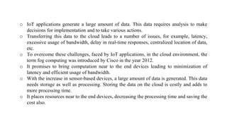 o IoT applications generate a large amount of data. This data requires analysis to make
decisions for implementation and to take various actions.
o Transferring this data to the cloud leads to a number of issues, for example, latency,
excessive usage of bandwidth, delay in real-time responses, centralized location of data,
etc.
o To overcome these challenges, faced by IoT applications, in the cloud environment, the
term fog computing was introduced by Cisco in the year 2012.
o It promises to bring computation near to the end devices leading to minimization of
latency and efficient usage of bandwidth.
o With the increase in sensor-based devices, a large amount of data is generated. This data
needs storage as well as processing. Storing the data on the cloud is costly and adds to
more processing time.
o It places resources near to the end devices, decreasing the processing time and saving the
cost also.
 