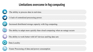 Limitations overcome in fog computing
A lack of centralized processing power.
The ability to process data in real-time.
Increased distributed storage capacity with fog computing.
The ability to adapt more quickly than cloud computing when an outage occurs
The ability to work better with IoT devices and big data sets
Data Locality
Faster Processing of data and power consumption
 