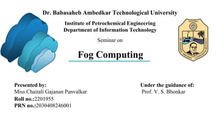 Fog Computing
Under the guidance of:
Prof. V. S. Bhonkar
Presented by:
Miss Chaitali Gajanan Panvalkar
Roll no.:2201955
PRN no.:2030408246001
Institute of Petrochemical Engineering
Department of Information Technology
Dr. Babasaheb Ambedkar Technological University
Seminar on
 