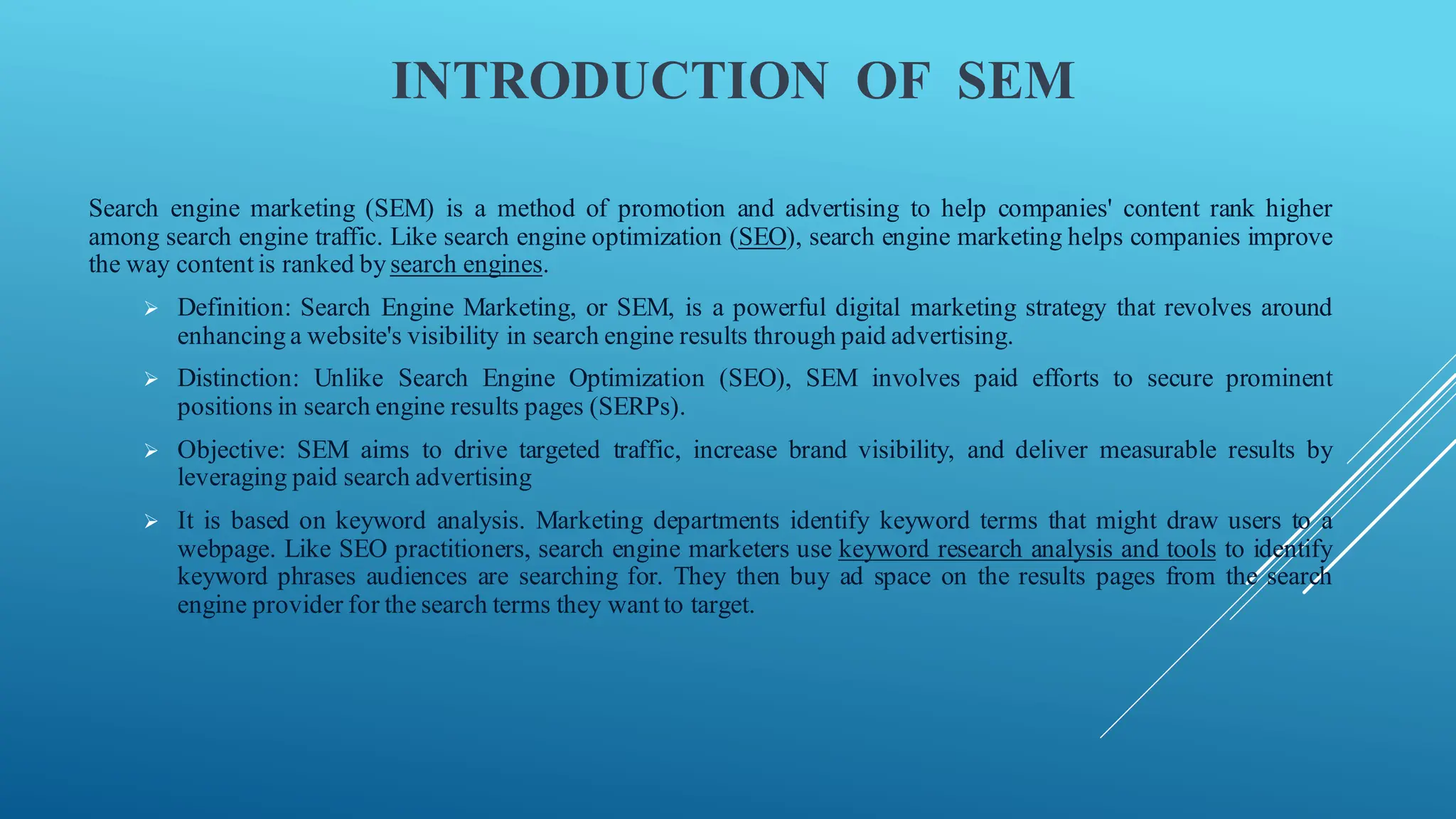 INTRODUCTION OF SEM
Search engine marketing (SEM) is a method of promotion and advertising to help companies' content rank higher
among search engine traffic. Like search engine optimization (SEO), search engine marketing helps companies improve
the way content is ranked by search engines.
➢ Definition: Search Engine Marketing, or SEM, is a powerful digital marketing strategy that revolves around
enhancing a website's visibility in search engine results through paid advertising.
➢ Distinction: Unlike Search Engine Optimization (SEO), SEM involves paid efforts to secure prominent
positions in search engine results pages (SERPs).
➢ Objective: SEM aims to drive targeted traffic, increase brand visibility, and deliver measurable results by
leveraging paid search advertising
➢ It is based on keyword analysis. Marketing departments identify keyword terms that might draw users to a
webpage. Like SEO practitioners, search engine marketers use keyword research analysis and tools to identify
keyword phrases audiences are searching for. They then buy ad space on the results pages from the search
engine provider for the search terms they want to target.
 