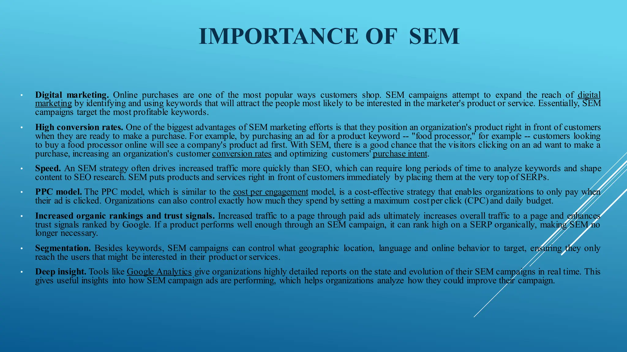IMPORTANCE OF SEM
• Digital marketing. Online purchases are one of the most popular ways customers shop. SEM campaigns attempt to expand the reach of digital
marketing by identifying and using keywords that will attract the people most likely to be interested in the marketer's product or service. Essentially, SEM
campaigns target the most profitable keywords.
• High conversion rates. One of the biggest advantages of SEM marketing efforts is that they position an organization's product right in front of customers
when they are ready to make a purchase. For example, by purchasing an ad for a product keyword -- "food processor," for example -- customers looking
to buy a food processor online will see a company's product ad first. With SEM, there is a good chance that the visitors clicking on an ad want to make a
purchase, increasing an organization's customer conversion rates and optimizing customers' purchase intent.
• Speed. An SEM strategy often drives increased traffic more quickly than SEO, which can require long periods of time to analyze keywords and shape
content to SEO research. SEM puts products and services right in front of customers immediately by placing them at the very top of SERPs.
• PPC model. The PPC model, which is similar to the cost per engagement model, is a cost-effective strategy that enables organizations to only pay when
their ad is clicked. Organizations can also control exactly how much they spend by setting a maximum costper click (CPC)and daily budget.
• Increased organic rankings and trust signals. Increased traffic to a page through paid ads ultimately increases overall traffic to a page and enhances
trust signals ranked by Google. If a product performs well enough through an SEM campaign, it can rank high on a SERP organically, making SEM no
longer necessary.
• Segmentation. Besides keywords, SEM campaigns can control what geographic location, language and online behavior to target, ensuring they only
reach the users that might be interested in their productor services.
• Deep insight. Tools like Google Analytics give organizations highly detailed reports on the state and evolution of their SEM campaigns in real time. This
gives useful insights into how SEM campaign ads are performing, which helps organizations analyze how they could improve their campaign.
 