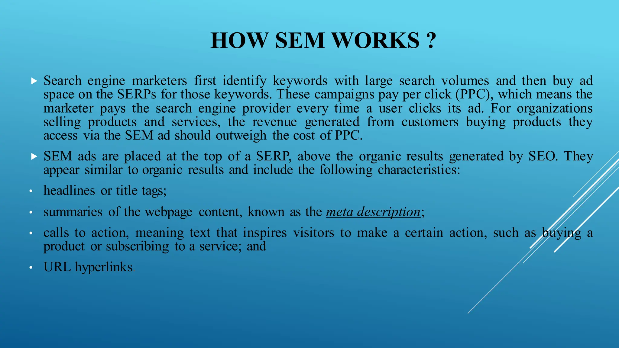 HOW SEM WORKS ?
 Search engine marketers first identify keywords with large search volumes and then buy ad
space on the SERPs for those keywords. These campaigns pay per click (PPC), which means the
marketer pays the search engine provider every time a user clicks its ad. For organizations
selling products and services, the revenue generated from customers buying products they
access via the SEM ad should outweigh the cost of PPC.
 SEM ads are placed at the top of a SERP, above the organic results generated by SEO. They
appear similar to organic results and include the following characteristics:
• headlines or title tags;
• summaries of the webpage content, known as the meta description;
• calls to action, meaning text that inspires visitors to make a certain action, such as buying a
product or subscribing to a service; and
• URL hyperlinks.
 