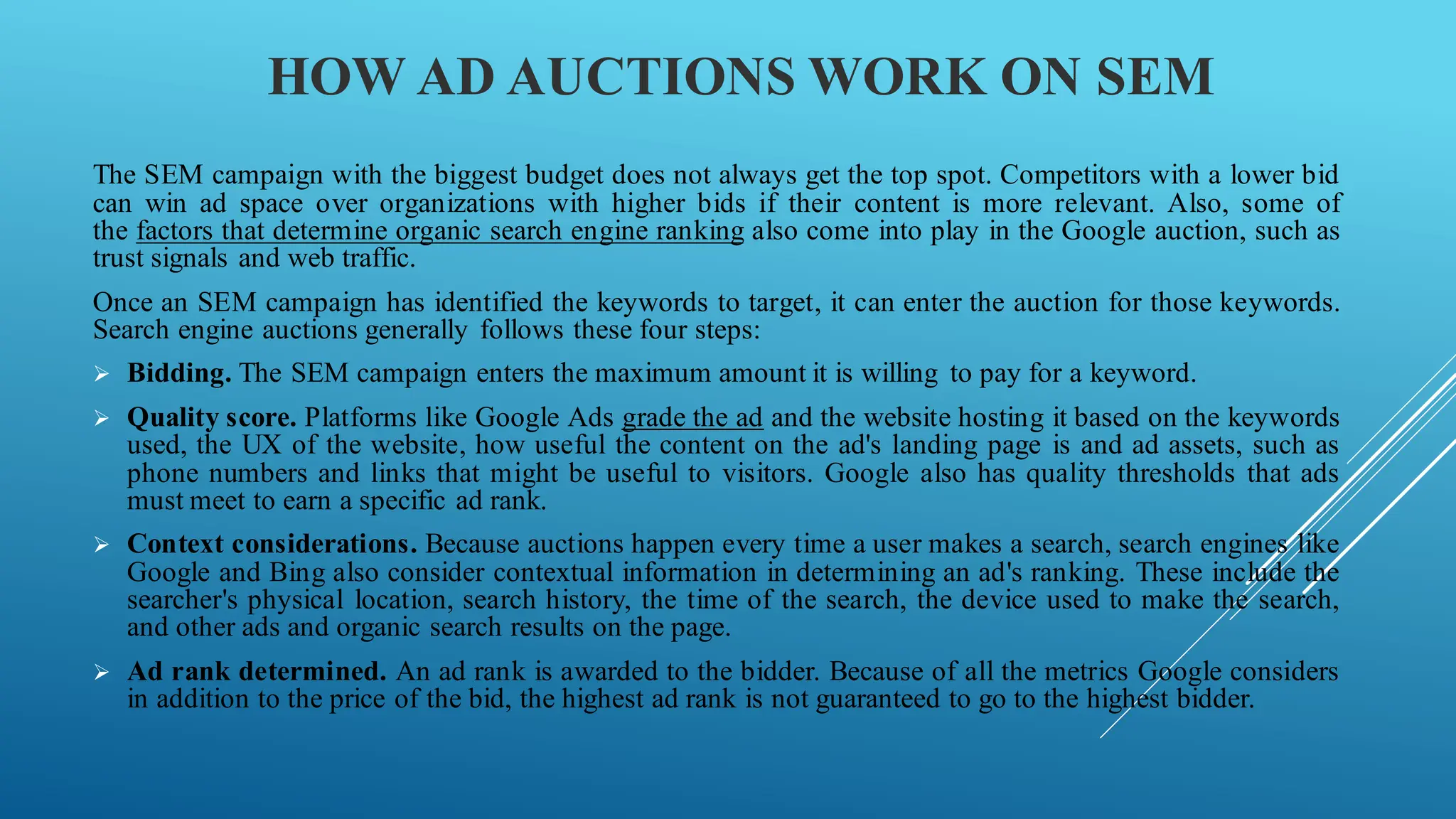 HOW AD AUCTIONS WORK ON SEM
The SEM campaign with the biggest budget does not always get the top spot. Competitors with a lower bid
can win ad space over organizations with higher bids if their content is more relevant. Also, some of
the factors that determine organic search engine ranking also come into play in the Google auction, such as
trust signals and web traffic.
Once an SEM campaign has identified the keywords to target, it can enter the auction for those keywords.
Search engine auctions generally follows these four steps:
➢ Bidding. The SEM campaign enters the maximum amount it is willing to pay for a keyword.
➢ Quality score. Platforms like Google Ads grade the ad and the website hosting it based on the keywords
used, the UX of the website, how useful the content on the ad's landing page is and ad assets, such as
phone numbers and links that might be useful to visitors. Google also has quality thresholds that ads
must meet to earn a specific ad rank.
➢ Context considerations. Because auctions happen every time a user makes a search, search engines like
Google and Bing also consider contextual information in determining an ad's ranking. These include the
searcher's physical location, search history, the time of the search, the device used to make the search,
and other ads and organic search results on the page.
➢ Ad rank determined. An ad rank is awarded to the bidder. Because of all the metrics Google considers
in addition to the price of the bid, the highest ad rank is not guaranteed to go to the highest bidder.
 