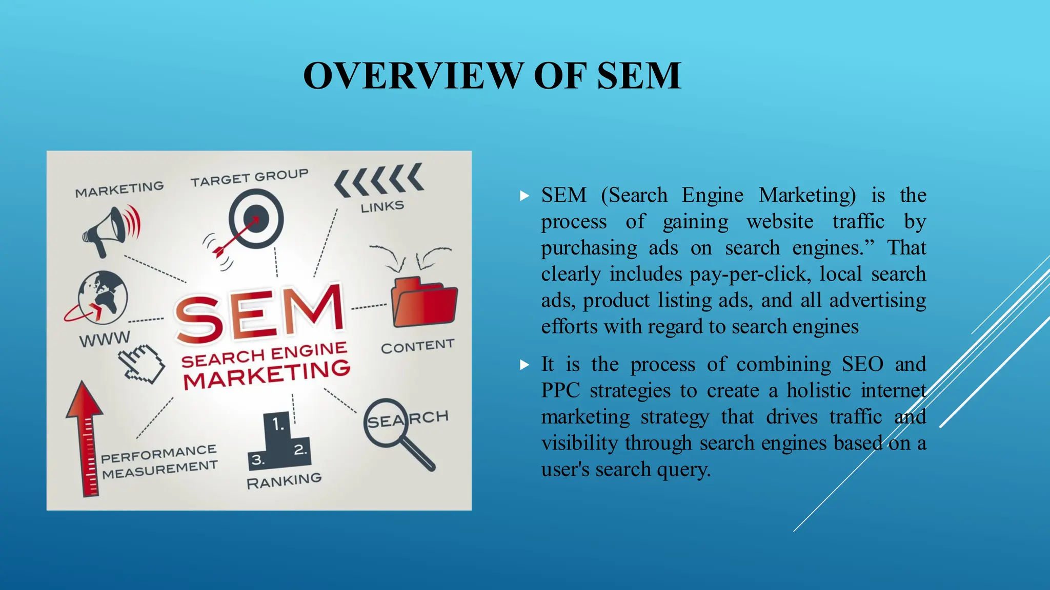 OVERVIEW OF SEM
 SEM (Search Engine Marketing) is the
process of gaining website traffic by
purchasing ads on search engines.” That
clearly includes pay-per-click, local search
ads, product listing ads, and all advertising
efforts with regard to search engines
 It is the process of combining SEO and
PPC strategies to create a holistic internet
marketing strategy that drives traffic and
visibility through search engines based on a
user's search query.
 