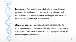 6
• Transducer: This module converts the biochemical signals
generated by the interaction between the bioelement and
biore...