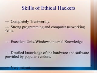 Skills of Ethical Hackers ->  Completely Trustworthy.  ->  Strong programming and computer networking skills.  ->  Excellent Unix/Windows internal Knowledge. ->  Detailed knowledge of the hardware and software provided by popular vendors.  ->  Very patient. 