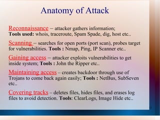 Anatomy of Attack  Reconnaissance   –  attacker gathers information;  Tools used:  whois, traceroute, Spam Spade, dig, host etc.. Scanning  –  searches for open ports (port scan), probes target for vulnerabilities.  Tools :  Nmap, Ping, IP Scanner etc.. Gaining access   –  attacker exploits vulnerabilities to get inside system;  Tools :  John the Ripper etc.. Maintaining access   – creates backdoor through use of Trojans to come back again easily;  Tools :  NetBus, SubSeven etc.. Covering tracks   – deletes files, hides files, and erases log files to avoid detection.  Tools : ClearLogs, Image Hide etc.. 