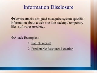 Information Disclosure Covers attacks designed to acquire system specific information about a web site like backup / temporary files, softwares used etc.. Attack Examples :  1.  Path Traversal 2.  Predictable Resource Location 