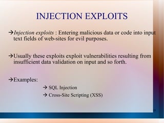 INJECTION EXPLOITS Injection exploits  : Entering malicious data or code into input text fields of web-sites for evil purposes.  Usually these exploits exploit vulnerabilities resulting from insufficient data validation on input and so forth.  Examples:      SQL Injection    Cross-Site Scripting (XSS) 