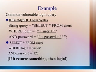 Example  Common vulnerable login query JDBC/MySQL Login Syntax String query = "SELECT * FROM users WHERE login = '  " + user + "  ' AND password = '  " + passwd + "  ' ”; SELECT * FROM users WHERE login = 'victor' AND password = '123' (If it returns something, then login!) 