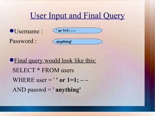 User Input and Final Query Username :  Password : Final query would look like this: SELECT * FROM users WHERE user = '  ' or 1=1; – – AND passwd = '  anything' ' or 1=1; – – anything' 