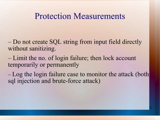 Protection Measurements –  Do not create   SQL string  from   input field  directly without  sanitizing. –  Limit the no. of login failure ; then   lock account  temporarily or permanently   –  Log the login failure case to monitor the attack (both sql injection and brute-force attack) 