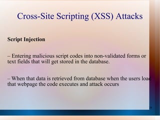 Cross-Site Scripting (XSS) Attacks Script Injection –  Entering malicious script codes into non-validated forms or text fields that will get stored in the database. –  When that data is retrieved from database when the users load that webpage the code executes and attack occurs 