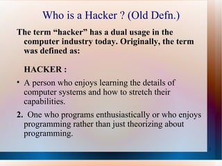 Who is a Hacker ? (Old Defn.) The term “hacker” has a dual usage in the computer industry today. Originally, the term was defined as: HACKER :  A person who enjoys learning the details of computer systems and how to stretch their capabilities.   2.  One who programs enthusiastically or who enjoys programming rather than just theorizing about programming.  