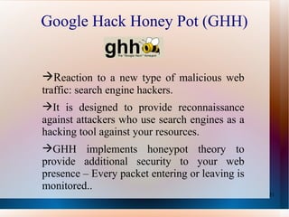 Google Hack Honey Pot (GHH) R eaction to a new type of malicious web traffic: search engine hackers. It is designed to provide reconnaissance against attackers who use search engines as a hacking tool against your resources.  GHH implements honeypot theory to provide additional security to your web presence – Every packet entering or leaving is monitored.. 