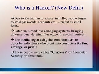 Who is a Hacker? (New Defn.) Due to Restriction to access, initially, people began to steal passwords, accounts etc.. – meant as small joke.. Later on, turned into damaging systems, bringing down servers, deleting files etc..with special motives. The  media  began using the term  “hacker”  to describe individuals who break into computers for  fun ,  revenge , or  profit . These people were called “ Crackers”  by Computer Security Professionals. 
