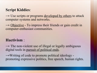 Script Kiddies : ->  U se scripts or programs  developed by others  to attack computer systems and networks.  ->  Objective  - To impress their friends or gain credit in computer-enthusiast communities. Hactivism  :  ->  The non-violent use of illegal or legally ambiguous digital tools in  pursuit of political ends .  -> W riting of code to promote political ideology - promoting expressive politics, free speech, human rights. 