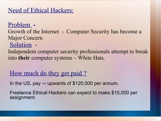 Need of Ethical Hackers: Problem  -  Growth  of the Internet  -  Computer Security has become a Major Concern   Solution   -  Independent computer security professionals attempt to break into  their  computer systems – White Hats. How much do they get paid ? In the US, pay - >  upwards of $120,000 per annum.  Freelance Ethical Hackers can expect to make $10,000 per assignment.  